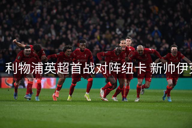 利物浦英超首战对阵纽卡 新帅伊劳拉率队冲击14场揭幕不败