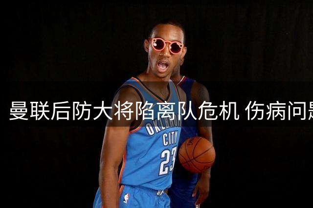 曼联后防大将陷离队危机 伤病问题成职业生涯转折点