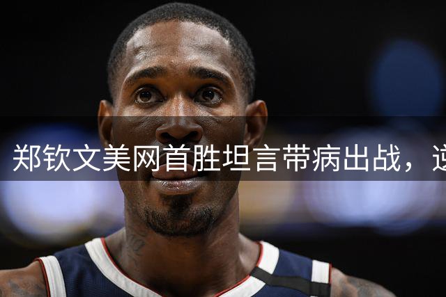 郑钦文美网首胜坦言带病出战，逆转取胜展现韧性